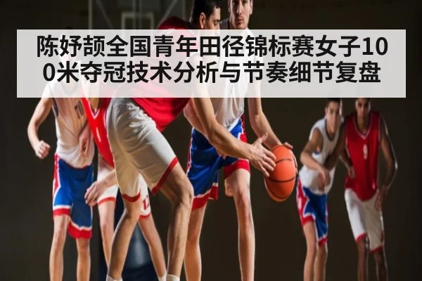 陈妤颉全国青年田径锦标赛女子100米夺冠技术分析与节奏细节复盘